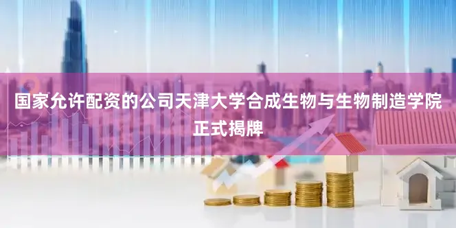 国家允许配资的公司天津大学合成生物与生物制造学院正式揭牌